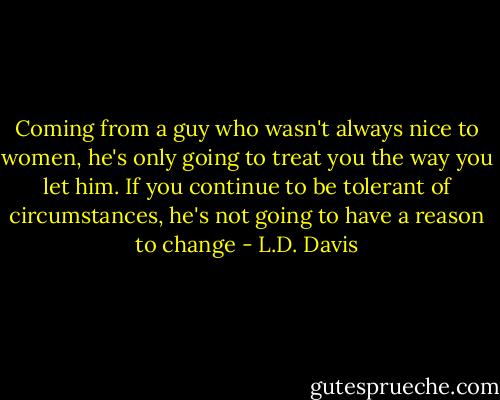 Coming from a guy who wasn't always nice to women, he's only going to treat you the way you let him. If you continue to be tolerant of circumstances, he's not going to have a reason to change - L.D. Davis