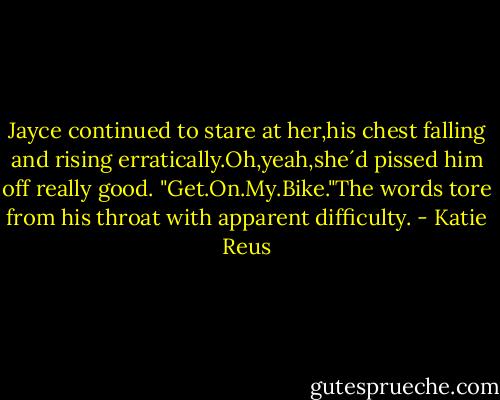 Jayce continued to stare at her,his chest falling and rising erratically.Oh,yeah,she´d pissed him off really good.<br />"Get.On.My.Bike."The words tore from his throat with apparent difficulty. - Katie Reus