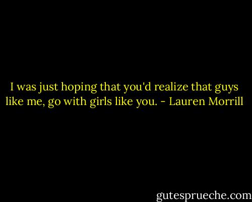 I was just hoping that you'd realize that guys like me, go with girls like you. - Lauren Morrill