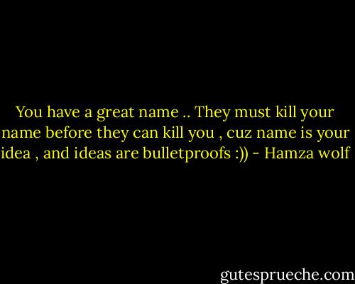 You have a great name .. They must kill your name before they can kill you , cuz name is your idea , and ideas are bulletproofs :)) - Hamza wolf