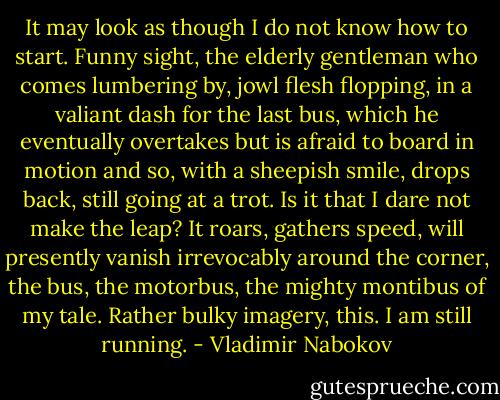It may look as though I do not know how to start. Funny sight, the elderly gentleman who comes lumbering by, jowl flesh flopping, in a valiant dash for the last bus, which he eventually overtakes but is afraid to board in motion and so, with a sheepish smile, drops back, still going at a trot. Is it that I dare not make the leap? It roars, gathers speed, will presently vanish irrevocably around the corner, the bus, the motorbus, the mighty montibus of my tale. Rather bulky imagery, this. I am still running. - Vladimir Nabokov