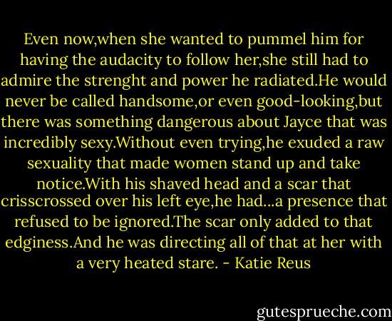 Even now,when she wanted to pummel him for having the audacity to follow her,she still had to admire the strenght and power he radiated.He would never be called handsome,or even good-looking,but there was something dangerous about Jayce that was incredibly sexy.Without even trying,he exuded a raw sexuality that made women stand up and take notice.With his shaved head and a scar that crisscrossed over his left eye,he had...a presence that refused to be ignored.The scar only added to that edginess.And he was directing all of that at her with a very heated stare. - Katie Reus