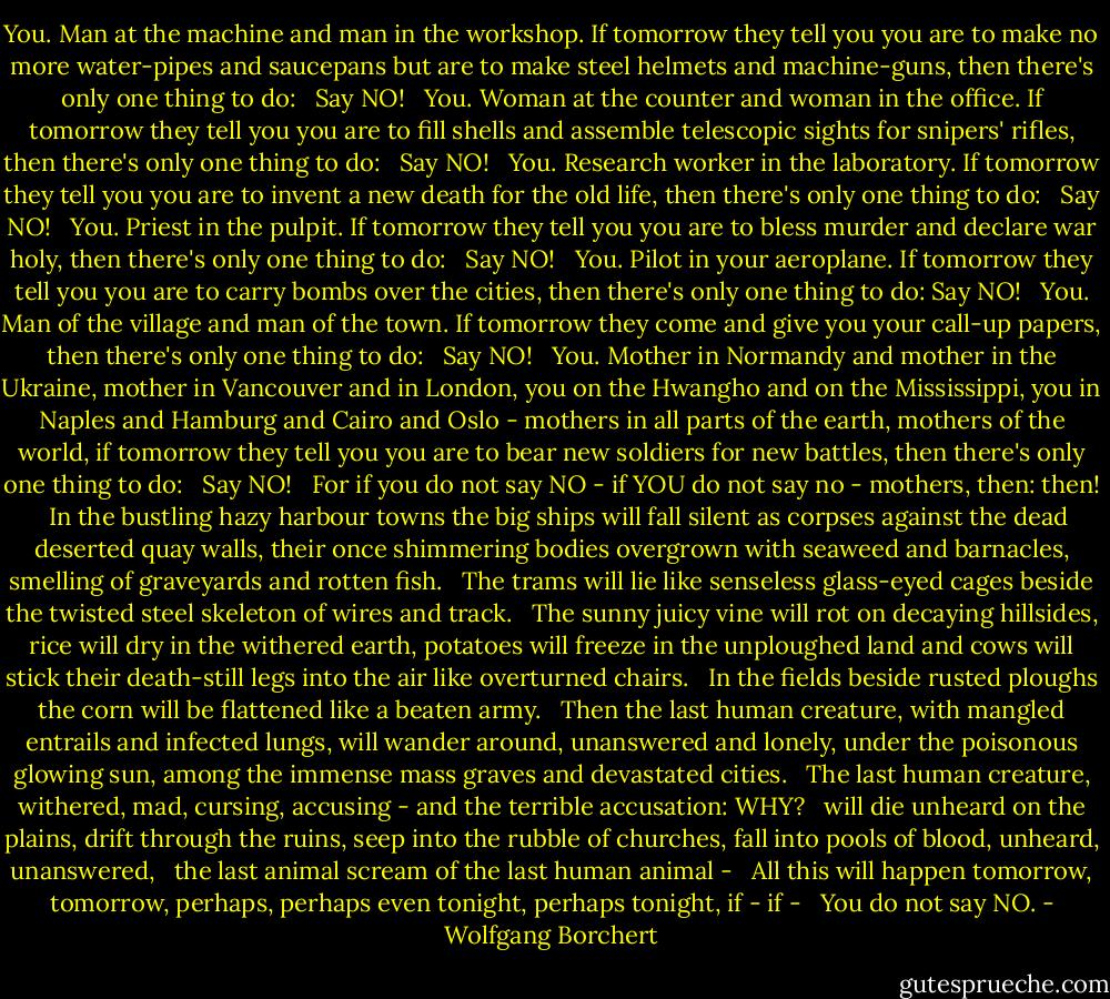 You. Man at the machine and man in the workshop. If tomorrow they tell you you are to make no more water-pipes and saucepans but are to make steel helmets and machine-guns, then there's only one thing to do: <br /><br />Say NO! <br /><br />You. Woman at the counter and woman in the office. If tomorrow they tell you you are to fill shells and assemble telescopic sights for snipers' rifles, then there's only one thing to do: <br /><br />Say NO! <br /><br />You. Research worker in the laboratory. If tomorrow they tell you you are to invent a new death for the old life, then there's only one thing to do: <br /><br />Say NO! <br /><br />You. Priest in the pulpit. If tomorrow they tell you you are to bless murder and declare war holy, then there's only one thing to do: <br /><br />Say NO! <br /><br />You. Pilot in your aeroplane. If tomorrow they tell you you are to<br />carry bombs over the cities, then there's only one thing to do: Say NO! <br /><br />You. Man of the village and man of the town. If tomorrow they come and give you your call-up papers, then there's only one thing to do: <br /><br />Say NO! <br /><br />You. Mother in Normandy and mother in the Ukraine, mother in Vancouver and in London, you on the Hwangho and on the Mississippi, you in Naples and Hamburg and Cairo and Oslo - mothers in all parts of the earth, mothers of the world, if tomorrow they tell you you are to bear new soldiers for new battles, then there's only one thing to do: <br /><br />Say NO! <br /><br />For if you do not say NO - if YOU do not say no - mothers, then: then! <br /><br />In the bustling hazy harbour towns the big ships will fall silent as corpses against the dead deserted quay walls, their once shimmering bodies overgrown with seaweed and barnacles, smelling of graveyards and rotten fish. <br /><br />The trams will lie like senseless glass-eyed cages beside the twisted steel skeleton of wires and track. <br /><br />The sunny juicy vine will rot on decaying hillsides, rice will dry in the withered earth, potatoes will freeze in the unploughed land and cows will stick their death-still legs into the air like overturned chairs. <br /><br />In the fields beside rusted ploughs the corn will be flattened like a beaten army. <br /><br />Then the last human creature, with mangled entrails and infected lungs, will wander around, unanswered and lonely, under the poisonous glowing sun, among the immense mass graves and devastated cities. <br /><br />The last human creature, withered, mad, cursing, accusing - and the terrible accusation: WHY? <br /><br />will die unheard on the plains, drift through the ruins, seep into the rubble of churches, fall into pools of blood, unheard, unanswered, <br /><br />the last animal scream of the last human animal - <br /><br />All this will happen tomorrow, tomorrow, perhaps, perhaps even tonight, perhaps tonight, if - if - <br /><br />You do not say NO. - Wolfgang Borchert