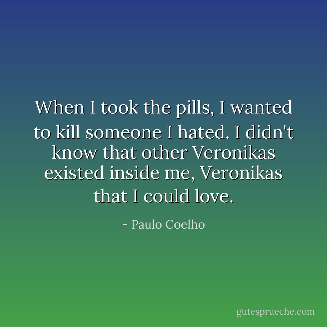 When I took the pills, I wanted to kill someone I hated. I didn't know that other Veronikas existed inside me, Veronikas that I could love. - Paulo Coelho