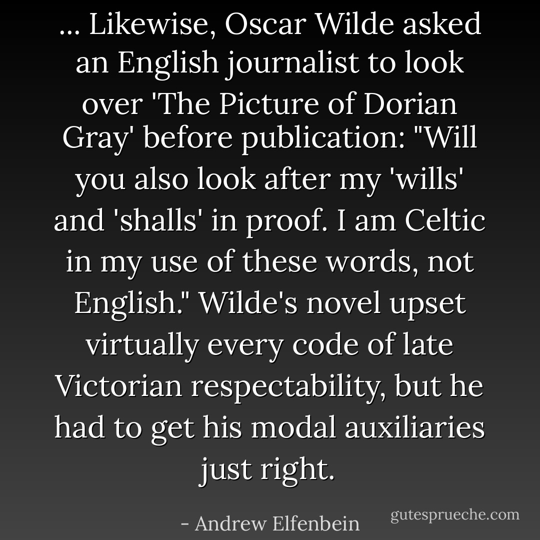 ... Likewise, Oscar Wilde asked an English journalist to look over 'The Picture of Dorian Gray' before publication: "Will you also look after my 'wills' and 'shalls' in proof. I am Celtic in my use of these words, not English." Wilde's novel upset virtually every code of late Victorian respectability, but he had to get his modal auxiliaries just right. - Andrew Elfenbein