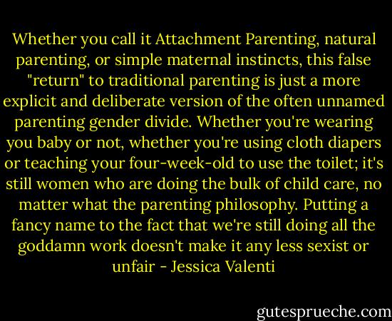 Whether you call it Attachment Parenting, natural parenting, or simple maternal instincts, this false "return" to traditional parenting is just a more explicit and deliberate version of the often unnamed parenting gender divide. Whether you're wearing you baby or not, whether you're using cloth diapers or teaching your four-week-old to use the toilet; it's still women who are doing the bulk of child care, no matter what the parenting philosophy. Putting a fancy name to the fact that we're still doing all the goddamn work doesn't make it any less sexist or unfair - Jessica Valenti
