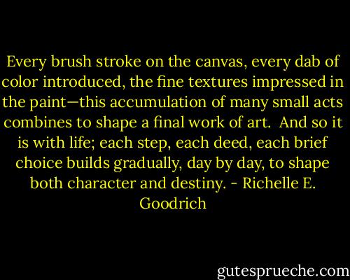 Every brush stroke on the canvas, every dab of color introduced, the fine textures impressed in the paint—this accumulation of many small acts combines to shape a final work of art.  And so it is with life; each step, each deed, each brief choice builds gradually, day by day, to shape both character and destiny. - Richelle E. Goodrich