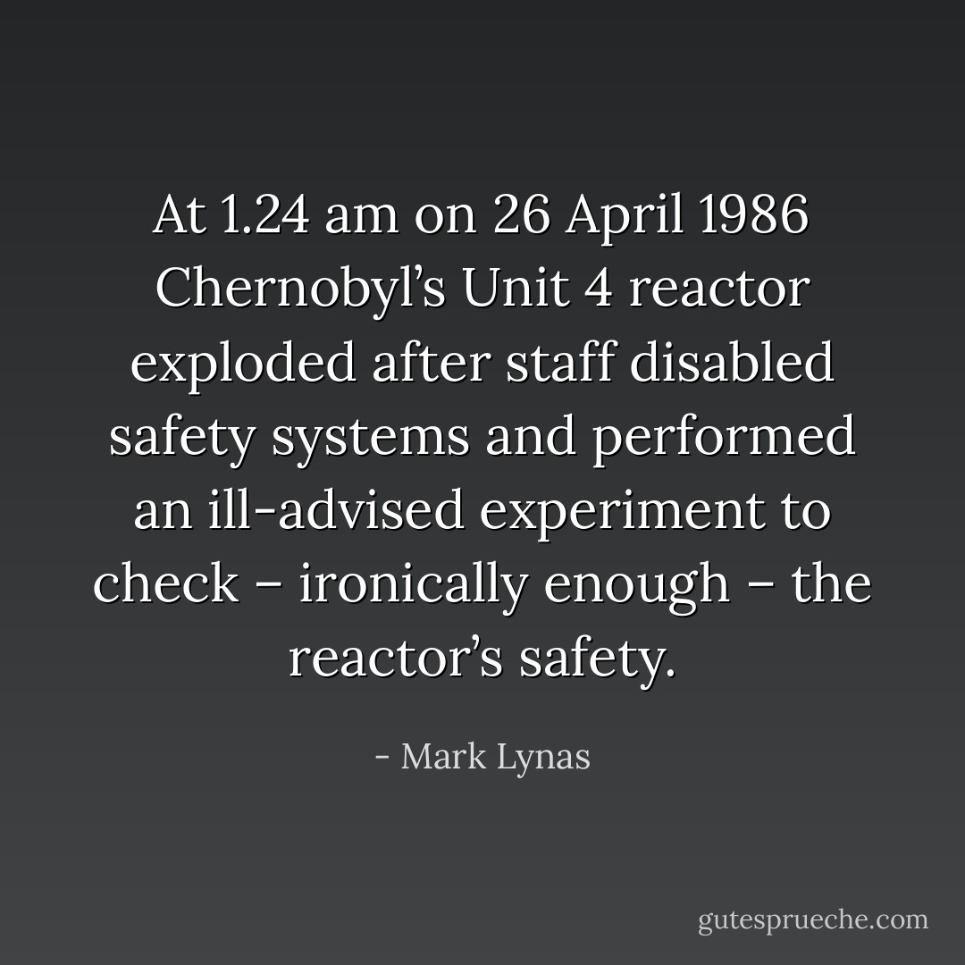 At 1.24 am on 26 April 1986 Chernobyl’s Unit 4 reactor exploded after staff disabled safety systems and performed an ill-advised experiment to check – ironically enough – the reactor’s safety. - Mark Lynas