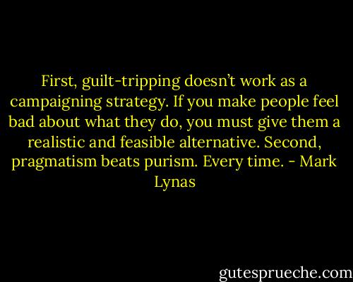 First, guilt-tripping doesn’t work as a campaigning strategy. If you make people feel bad about what they do, you must give them a realistic and feasible alternative. Second, pragmatism beats purism. Every time. - Mark Lynas