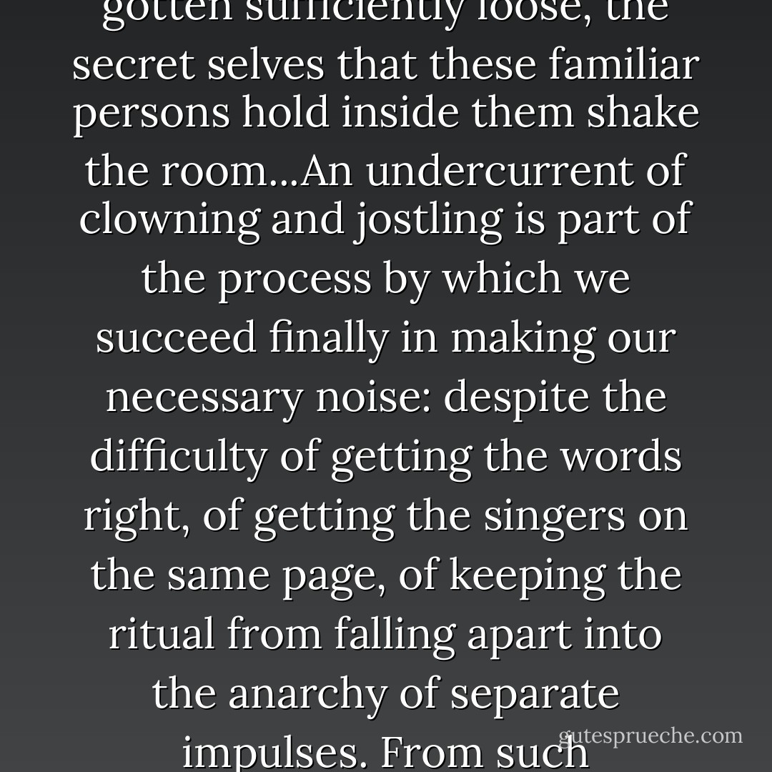 Christmas is the marriage of chaos and design. The real sound of life, for once, can burst out because a formal place has been set for it. At the moment when things have gotten sufficiently loose, the secret selves that these familiar persons hold inside them shake the room...An undercurrent of clowning and jostling is part of the process by which we succeed finally in making our necessary noise: despite the difficulty of getting the words right, of getting the singers on the same page, of keeping the ritual from falling apart into the anarchy of separate impulses. From such clatter--extended and punctuated by whatever instrument is handy, a triangle a tambourine, a Chinese gone--beauty is born. - Geoffrey O'Brien