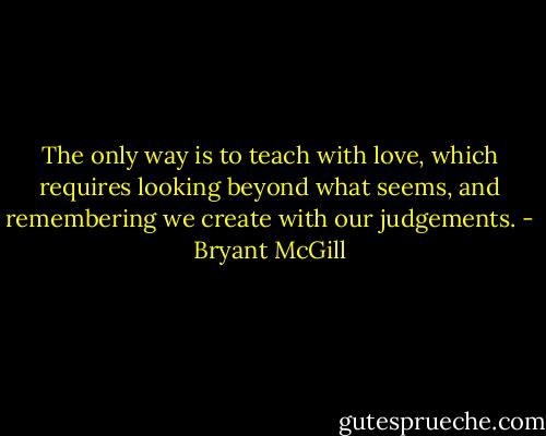 The only way is to teach with love, which requires looking beyond what seems, and remembering we create with our judgements. - Bryant McGill