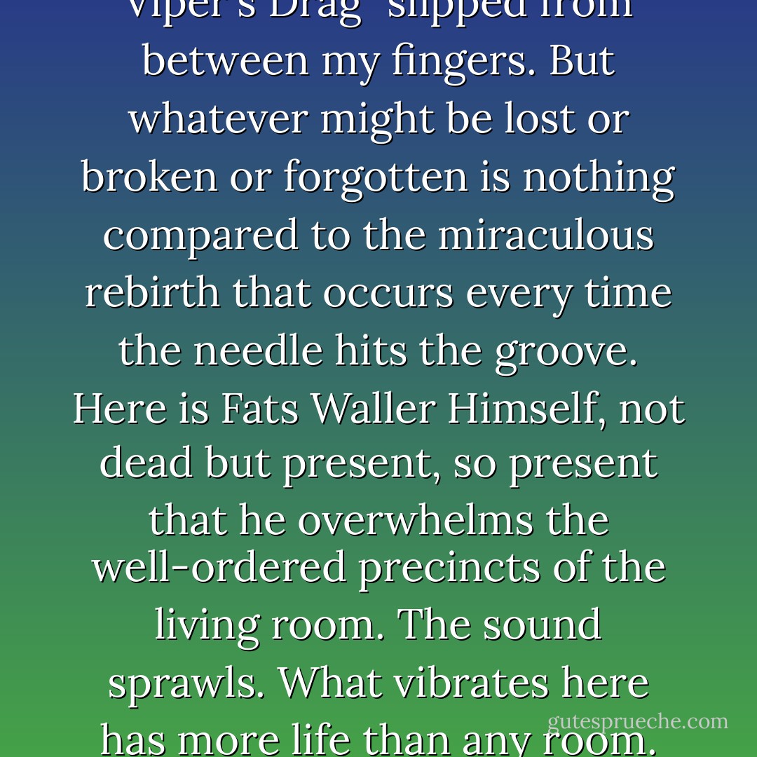I learned that the day "The Viper's Drag" slipped from between my fingers. But whatever might be lost or broken or forgotten is nothing compared to the miraculous rebirth that occurs every time the needle hits the groove. Here is Fats Waller Himself, not dead but present, so present that he overwhelms the well-ordered precincts of the living room. The sound sprawls. What vibrates here has more life than any room. - Geoffrey O'Brien
