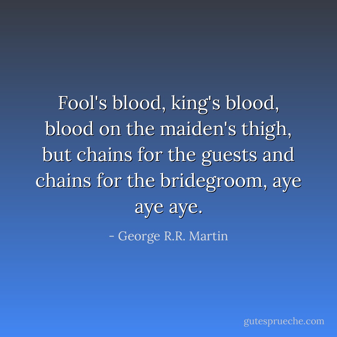 Fool's blood, king's blood, blood on the maiden's thigh, but chains for the guests and chains for the bridegroom, aye aye aye. - George R.R. Martin