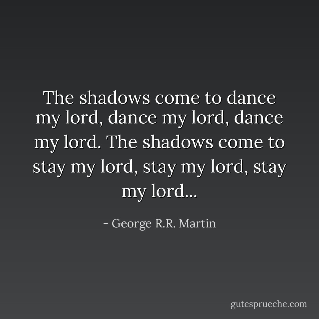 The shadows come to dance my lord, dance my lord, dance my lord. The shadows come to stay my lord, stay my lord, stay my lord... - George R.R. Martin