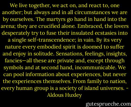 We live together, we act on, and react to, one another; but always and in all circumstances we are by ourselves. The martyrs go hand in hand into the arena; they are crucified alone. Embraced, the lovers desperately try to fuse their insulated ecstasies into a single self-transcendence; in vain. By its very nature every embodied spirit is doomed to suffer and enjoy in solitude. Sensations, feelings, insights, fancies—all these are private and, except through symbols and at second hand, incommunicable. We can pool information about experiences, but never the experiences themselves. From family to nation, every human group is a society of island universes. - Aldous Huxley