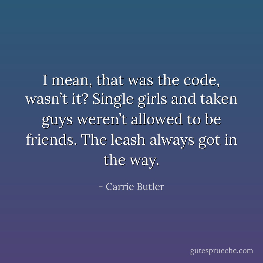 I mean, that was the code, wasn’t it? Single girls and taken guys weren’t allowed to be friends. The leash always got in the way. - Carrie Butler