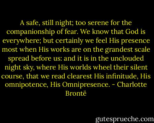 A safe, still night; too serene for the companionship of fear. We know that God is everywhere; but certainly we feel His presence most when His works are on the grandest scale spread before us: and it is in the unclouded night sky, where His worlds wheel their silent course, that we read clearest His infinitude, His omnipotence, His Omnipresence. - Charlotte Brontë