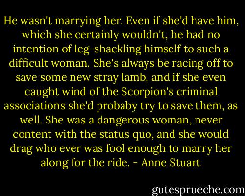 He wasn't marrying her. Even if she'd have him, which she certainly wouldn't, he had no intention of leg-shackling himself to such a difficult woman. She's always be racing off to save some new stray lamb, and if she even caught wind of the Scorpion's criminal associations she'd probaby try to save them, as well. She was a dangerous woman, never content with the status quo, and she would drag who ever was fool enough to marry her along for the ride. - Anne Stuart