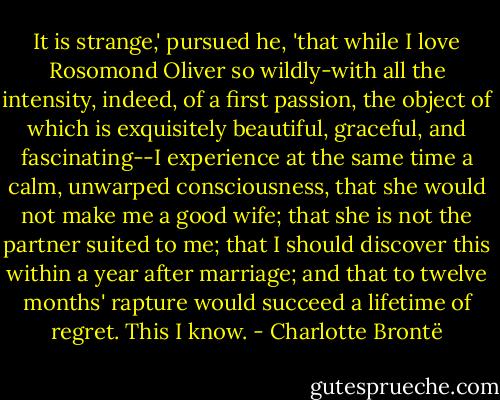 It is strange,' pursued he, 'that while I love Rosomond Oliver so wildly-with all the intensity, indeed, of a first passion, the object of which is exquisitely beautiful, graceful, and fascinating--I experience at the same time a calm, unwarped consciousness, that she would not make me a good wife; that she is not the partner suited to me; that I should discover this within a year after marriage; and that to twelve months' rapture would succeed a lifetime of regret. This I know. - Charlotte Brontë