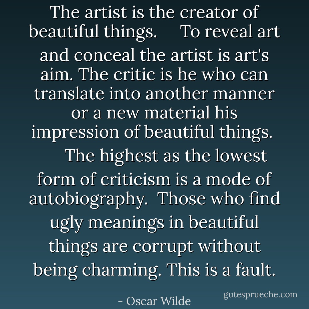 The artist is the creator of beautiful things. <br />   To reveal art and conceal the artist is art's aim.<br />The critic is he who can translate into another manner or a new material his impression of beautiful things. <br />     The highest as the lowest form of criticism is a mode of autobiography. <br />Those who find ugly meanings in beautiful things are corrupt without being charming. This is a fault. - Oscar Wilde
