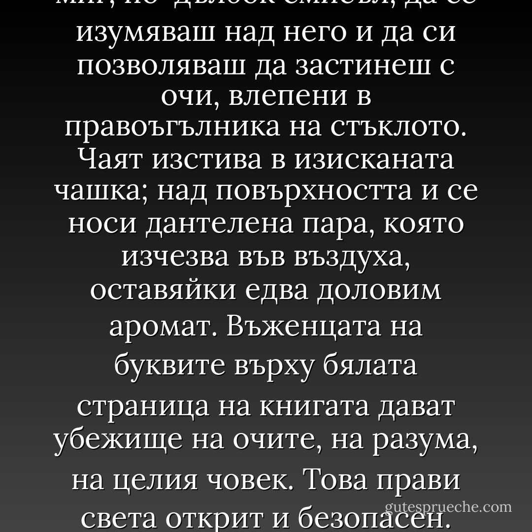Какъв разкош, каква сладост на живота - да седиш в хладната къща, да пиеш чай, да си похапваш сладкиш и да четеш. Да предъвкваш дългите изречения, да вкусваш смисъла им, да откриваш неочаквано, в един миг, по-дълбок смисъл, да се изумяваш над него и да си позволяваш да застинеш с очи, влепени в правоъгълника на стъклото. Чаят изстива в изисканата чашка; над повърхността и се носи дантелена пара, която изчезва във въздуха, оставяйки едва доловим аромат. Въженцата на буквите върху бялата страница на книгата дават убежище на очите, на разума, на целия човек. Това прави света открит и безопасен. Трохите сладкиш се посипват по салфетката, зъбите лекичко звънят о порцелана. В устата се събира слюнка, защото мъдростта е апетитна като козуначения сладкиш, живителна като чая. - Olga Tokarczuk