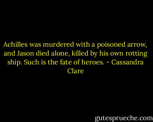 Achilles was murdered with a poisoned arrow, and Jason died alone, killed by his own rotting ship. Such is the fate of heroes. - Cassandra Clare