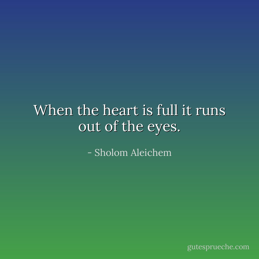 When the heart is full it runs out of the eyes. - Sholom Aleichem