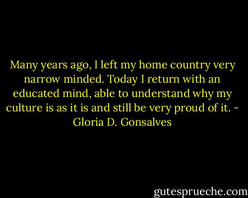 Many years ago, I left my home country very narrow minded. Today I return with an educated mind, able to understand why my culture is as it is and still be very proud of it. - Gloria D. Gonsalves