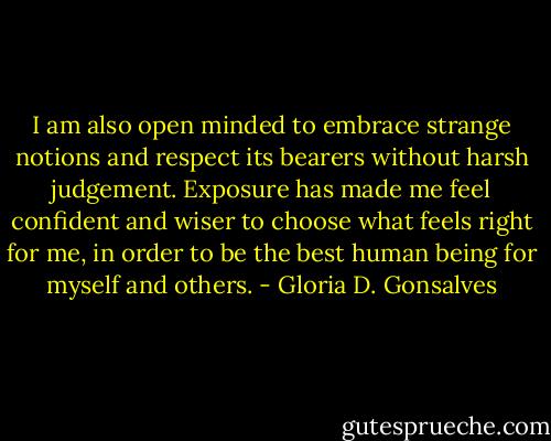 I am also open minded to embrace strange notions and respect its bearers without harsh judgement. Exposure has made me feel confident and wiser to choose what feels right for me, in order to be the best human being for myself and others. - Gloria D. Gonsalves