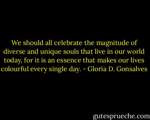 We should all celebrate the magnitude of diverse and unique souls that live in our world today, for it is an essence that makes our lives colourful every single<br />day. - Gloria D. Gonsalves