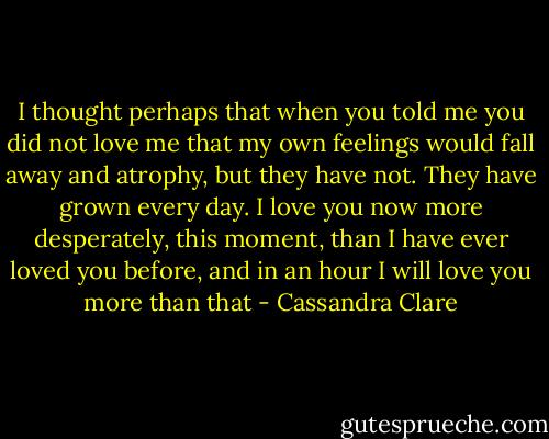 I thought perhaps that when you told me you did not love me that my own feelings would fall away and atrophy, but they have not. They have grown every day. I love you now more desperately, this moment, than I have ever loved you before, and in an hour I will love you more than that - Cassandra Clare