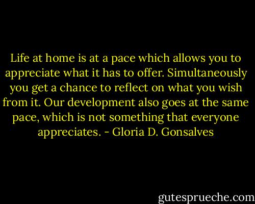 Life at home is at a pace which allows you to appreciate what it has to offer. Simultaneously you get a chance to reflect on what you wish from it. Our development also goes at the same pace, which is not something that everyone appreciates. - Gloria D. Gonsalves