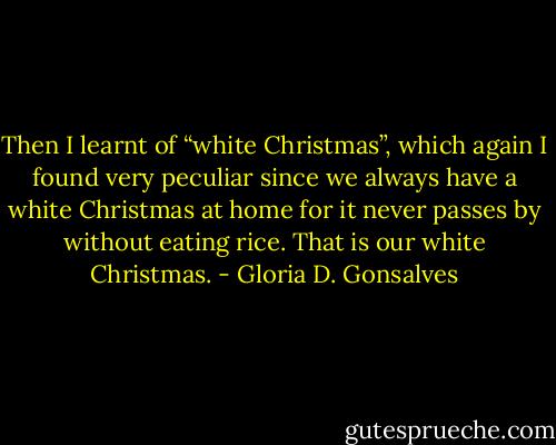 Then I learnt of “white Christmas”, which again I found very peculiar since we always have a white Christmas at home for it never passes by without eating rice. That is our white Christmas. - Gloria D. Gonsalves