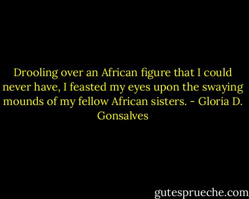 Drooling over an African figure that I could never have, I feasted my eyes upon<br />the swaying mounds of my fellow African sisters. - Gloria D. Gonsalves