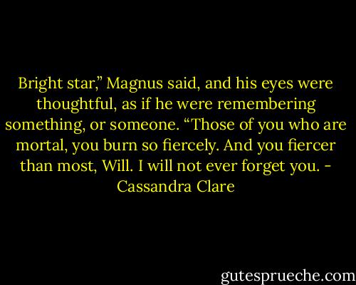 Bright star,” Magnus said, and his eyes were thoughtful, as if he were remembering something, or someone. “Those of you who are mortal, you burn so fiercely. And you fiercer than most, Will. I will not ever forget you. - Cassandra Clare