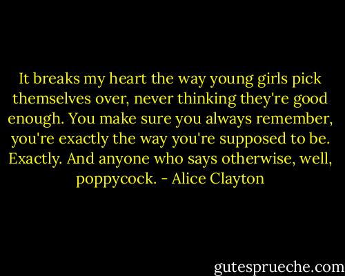 It breaks my heart the way young girls pick themselves over, never thinking they're good enough. You make sure you always remember, you're exactly the way you're supposed to be. Exactly. And anyone who says otherwise, well, poppycock. - Alice Clayton