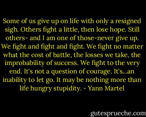 Some of us give up on life with only a resigned sigh. Others fight a little, then lose hope. Still others- and I am one of those-never give up. We fight and fight and fight. We fight no matter what the cost of battle, the losses we take, the improbability of success. We fight to the very end. It's not a question of courage. It's...an inability to let go. It may be nothing more than life hungry stupidity. - Yann Martel