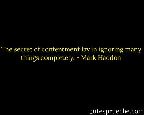 The secret of contentment lay in ignoring many things completely. - Mark Haddon