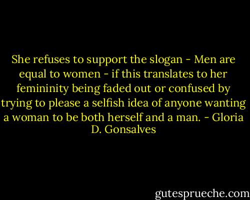 She refuses to support the slogan - Men are equal to women - if this translates to her femininity being faded out or confused by trying to please a selfish idea of anyone wanting a woman to be both herself and a man. - Gloria D. Gonsalves