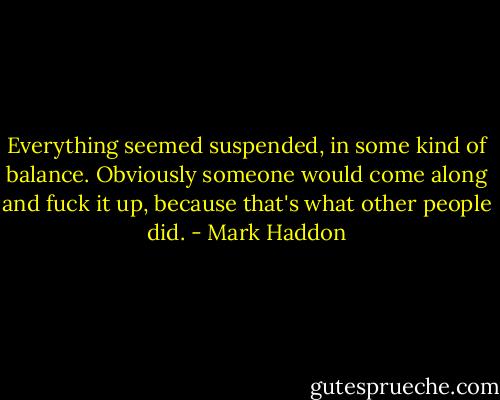 Everything seemed suspended, in some kind of balance. Obviously someone would come along and fuck it up, because that's what other people did. - Mark Haddon