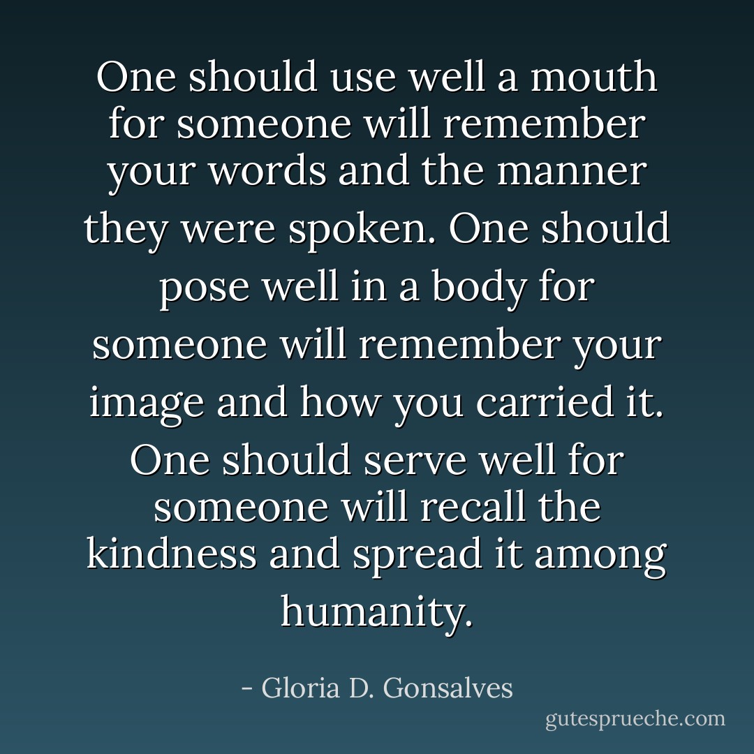 One should use well a mouth for someone will remember your words and the manner they were spoken. One should pose well in a body for someone will remember your image and how you carried it. One should serve well for someone will recall the kindness and spread it among humanity. - Gloria D. Gonsalves