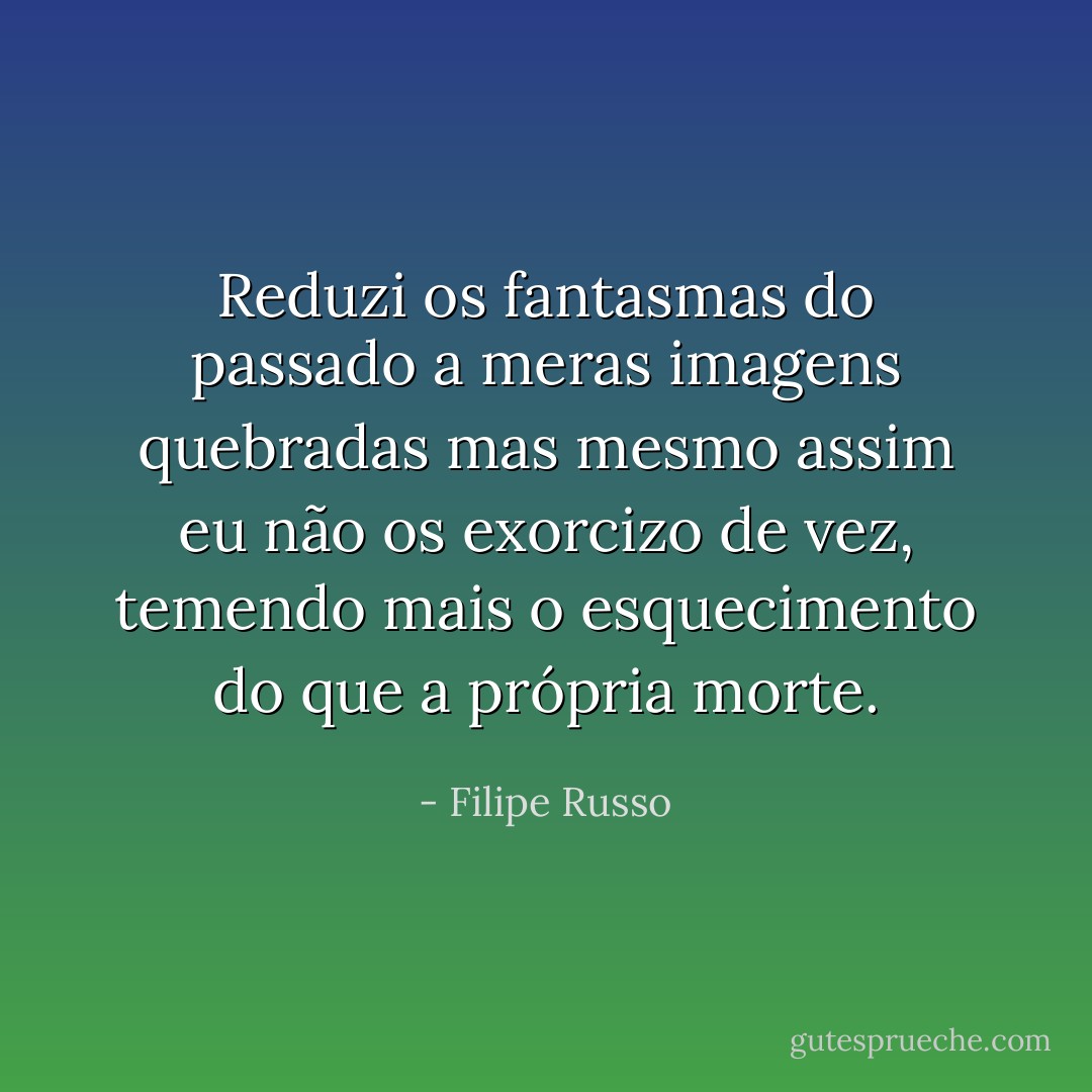 Reduzi os fantasmas do passado a meras imagens quebradas mas mesmo assim eu não os exorcizo de vez, temendo mais o esquecimento do que a própria morte. - Filipe Russo