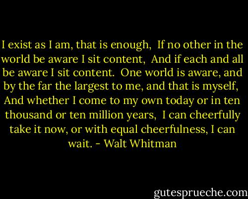 I exist as I am, that is enough, <br />If no other in the world be aware I sit content, <br />And if each and all be aware I sit content. <br />One world is aware, and by the far the largest to me, and that is myself, <br />And whether I come to my own today or in ten thousand or ten million years, <br />I can cheerfully take it now, or with equal cheerfulness, I can wait. - Walt Whitman