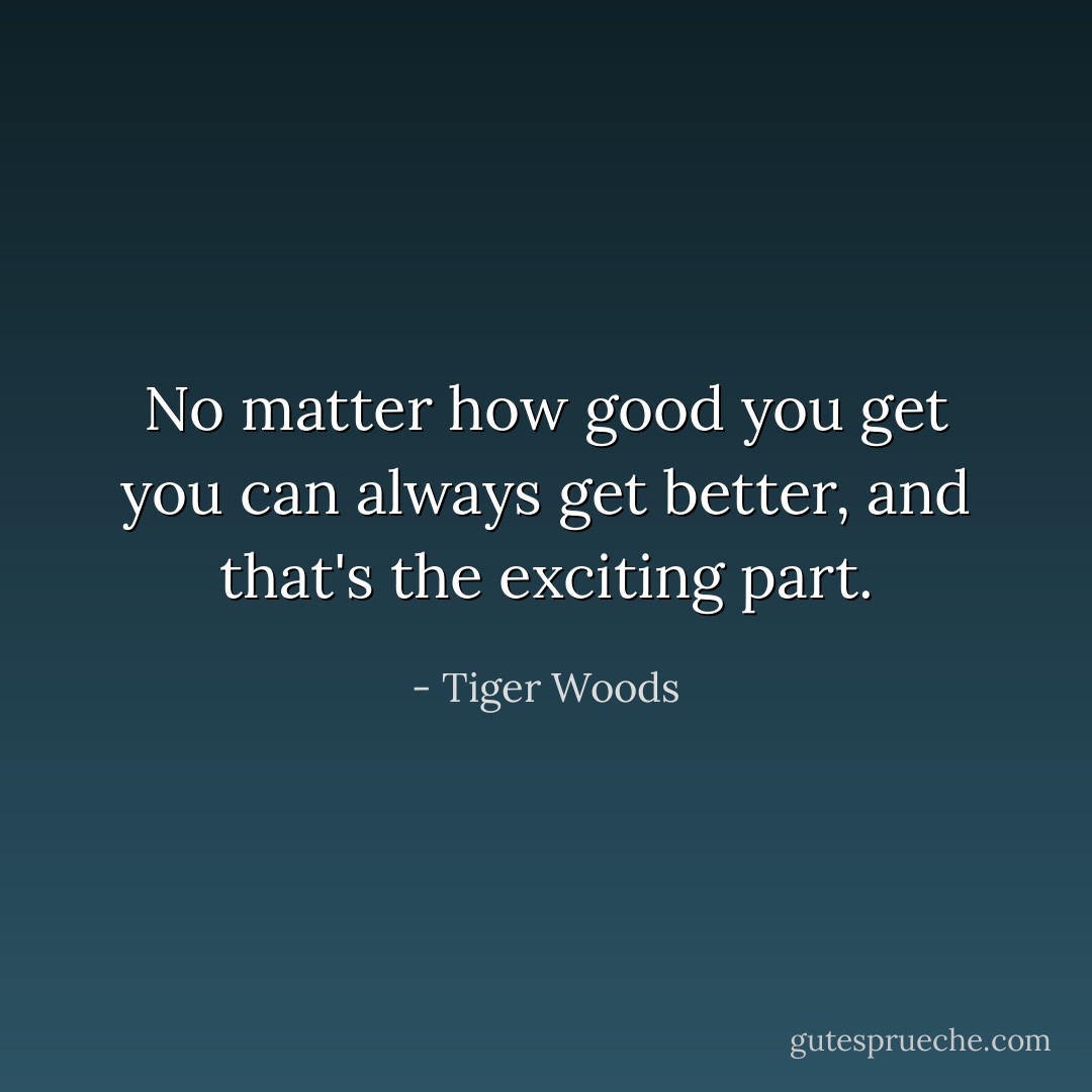 No matter how good you get you can always get better, and that's the exciting part. - Tiger Woods