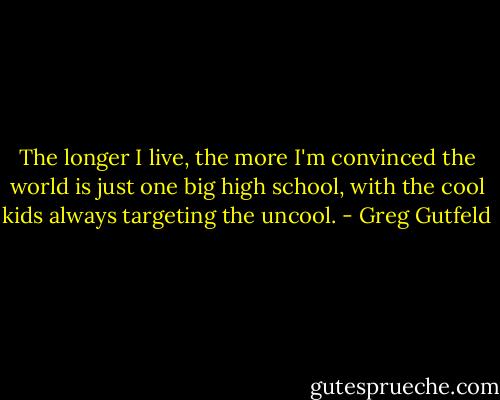 The longer I live, the more I'm convinced the world is just one big high school, with the cool kids always targeting the uncool. - Greg Gutfeld
