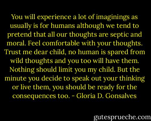 You will experience a lot of imaginings as usually is for humans although we tend to pretend that all our thoughts are septic and moral. Feel<br />comfortable with your thoughts. Trust me dear child, no human is spared from wild thoughts and you too will have them. Nothing should limit you my child. But the minute you decide to speak out your thinking or live them, you should be ready for the consequences too. - Gloria D. Gonsalves