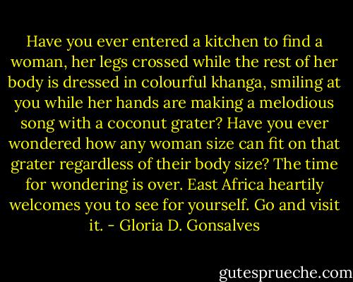 Have you ever entered a kitchen to find a woman, her legs crossed while the rest of her body is dressed in colourful khanga, smiling at you while her hands are making a melodious song with a coconut grater? Have you ever wondered how any woman size can fit on that grater regardless of their body size? The time for wondering is over. East Africa heartily welcomes you to see for yourself. Go and visit it. - Gloria D. Gonsalves