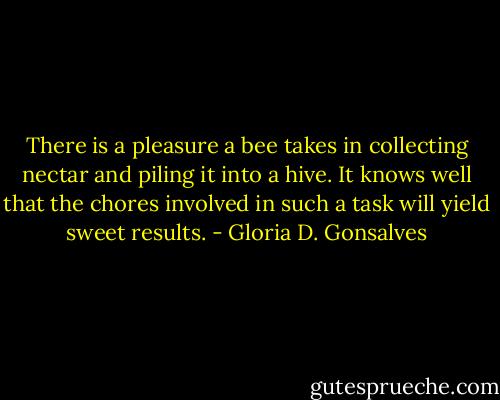 There is a pleasure a bee takes in collecting nectar and piling it into a hive. It knows well that the chores involved in such a task will yield sweet results. - Gloria D. Gonsalves