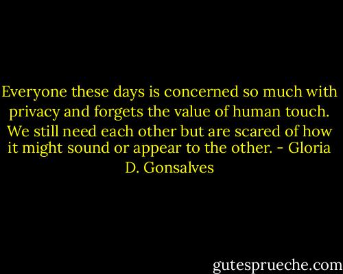 Everyone these days is concerned so much with privacy and forgets the value of human touch. We still need each other but are scared of how it might sound or appear to the other. - Gloria D. Gonsalves