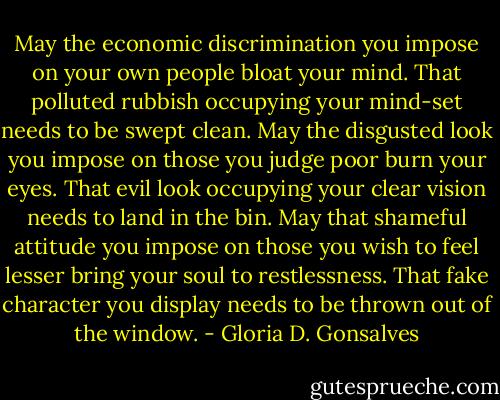 May the economic discrimination you impose on your own people bloat your mind. That polluted rubbish occupying<br />your mind-set needs to be swept clean. May the disgusted look you impose on those you judge poor burn your eyes.<br />That evil look occupying your clear vision needs to land in the bin. May that shameful attitude you impose on those you wish to feel lesser bring your soul to restlessness. That fake character you display needs to be thrown out of the window. - Gloria D. Gonsalves